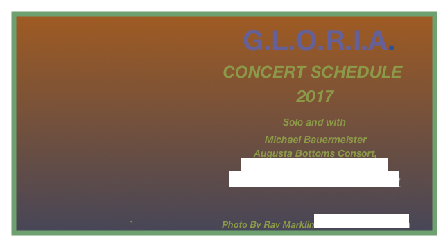                              G.L.O.R.I.A.                                                                                                                                                                                                                                                                                                                                    
                                            CONCERT SCHEDULE                            
                                                            2017
                                                         Solo and with 
                                                                                           Michael Bauermeister
                                                                                       Augusta Bottoms Consort,
                                                                                    www.augustabottomsconsort.com 
                                                                                The Texas Giants and other friends!

                                                                         
                                            `                                    Photo By Ray Marklin  www.raymarklin.com
                                                                                        

                                             
                                                                                                                                                                                                                                         